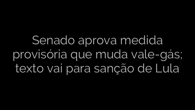 ​Senado aprova medida provisória que muda vale-gás; texto vai para sanção de Lula 